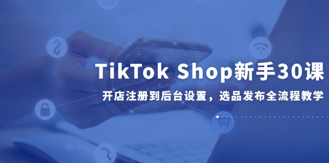 TikTok Shop新手30课，开店注册到后台设置，选品发布全流程教学_久创网