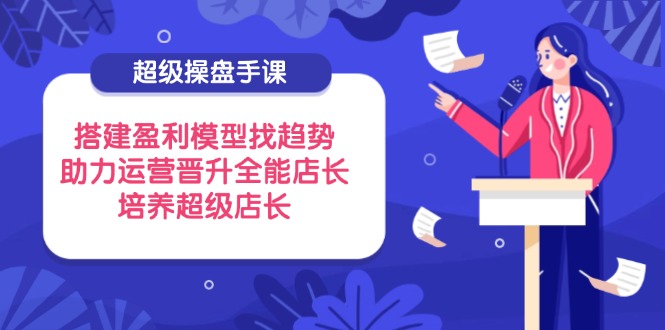 超级操盘手课，搭建盈利模型找趋势，助力运营晋升全能店长，培养超级店长_久创网