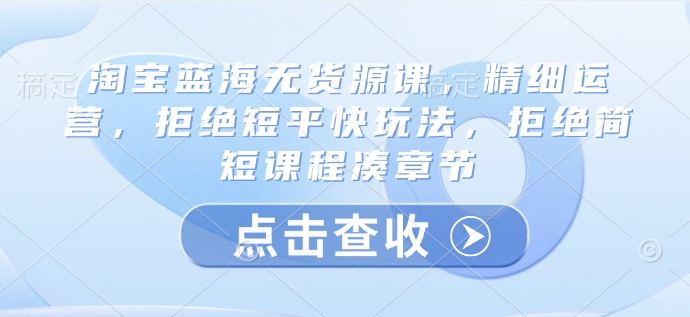 淘宝蓝海无货源课，精细运营，拒绝短平快玩法，拒绝简短课程凑章节_久创网