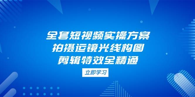全套短视频实操方案，拍摄运镜光线构图，剪辑特效全精通_久创网
