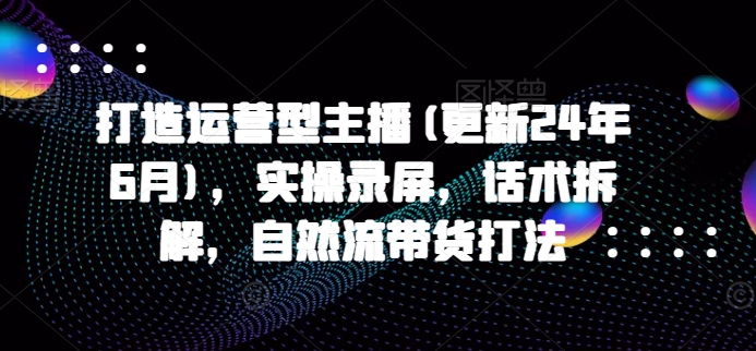 打造运营型主播(更新25年1月)，实操录屏，话术拆解，自然流带货打法_久创网