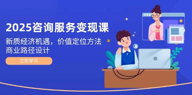 2025咨询服务变现课：新质经济机遇，价值定位方法，商业路径设计_久创网