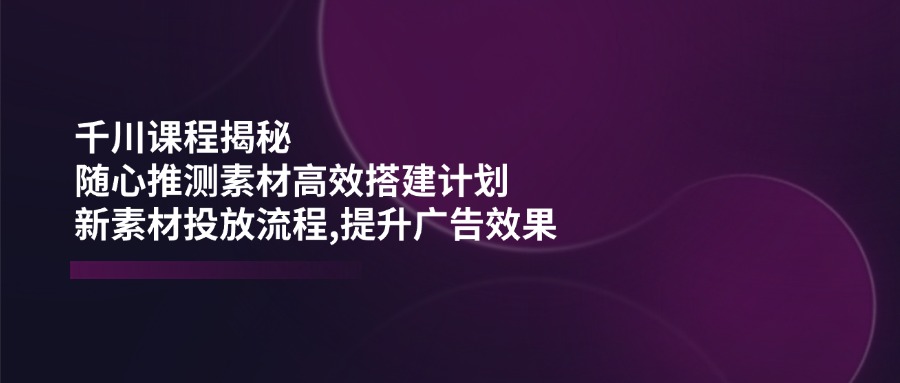 千川课程揭秘：随心推测素材高效搭建计划,新素材投放流程,提升广告效果_久创网