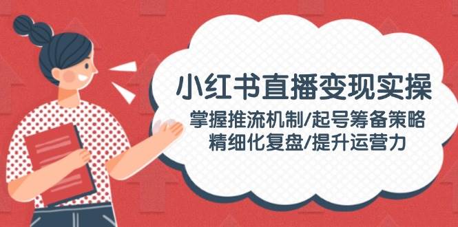 小红书直播变现实操：掌握推流机制/起号筹备策略/精细化复盘/提升运营力_久创网