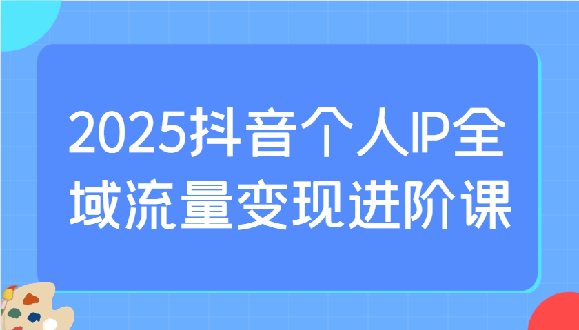 2025抖音个人IP全域流量变现进阶课：选爆品、抖音付费投流、千川投流实操及优化等_久创网
