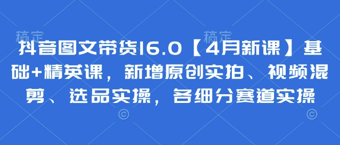 抖音图文带货16.0【4月新课】基础+精英课，新增原创实拍、视频混剪、选品实操，各细分赛道实操_久创网