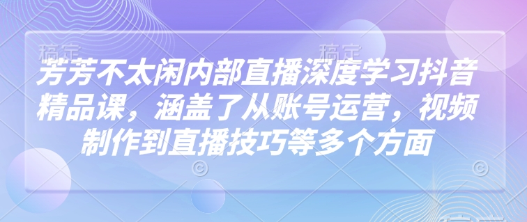 芳芳不太闲内部直播深度学习抖音精品课，涵盖了从账号运营，视频制作到直播技巧等多个方面_久创网