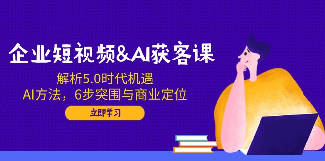 企业短视频&AI获客课：解析5.0时代机遇，AI方法，6步突围与商业定位_久创网