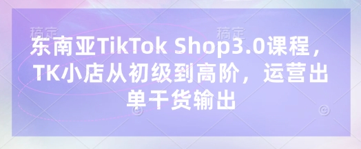 东南亚TikTok Shop3.0课程，TK小店​从初级到高阶，运营出单干货输出_久创网