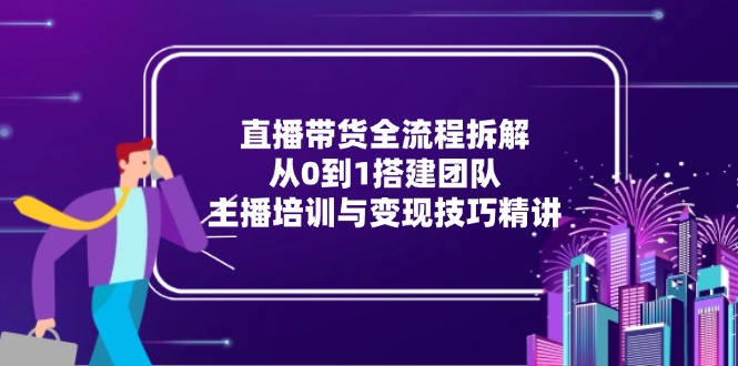 直播带货全流程拆解：从0到1搭建团队，主播培训与变现技巧精讲_久创网