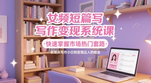 女频短篇写作变现系统课，快速掌握市场热门套路，实现从写作小白到变现达人的蜕变_久创网