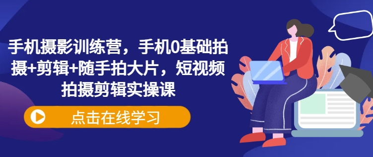 手机摄影训练营，手机0基础拍摄+剪辑+随手拍大片，短视频拍摄剪辑实操课_久创网