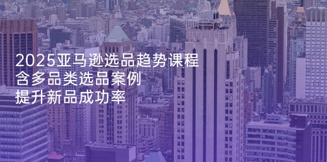 2025亚马逊选品趋势课程，含多品类选品案例，提升新品成功率_久创网